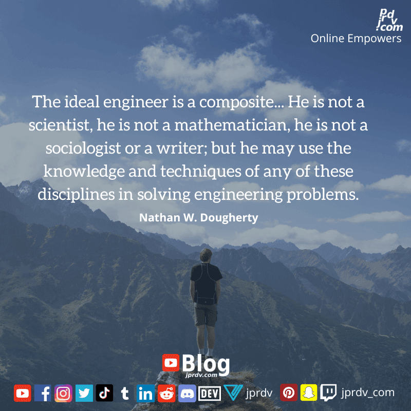 
"The ideal engineer is a composite... he is not a scientist, he is not a mathematician, he is not a sociologist or a writer, but he may use the knowledge and techniques of any of these disciplines in solving engineering problems" ~ Nathan W. Dougherty
