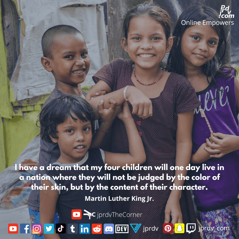 
"I have a dream that my four children will one day live in a nation where they will not be judged by the color of their skin, but by the content of their character." ~ Martin Luther King Jr.
