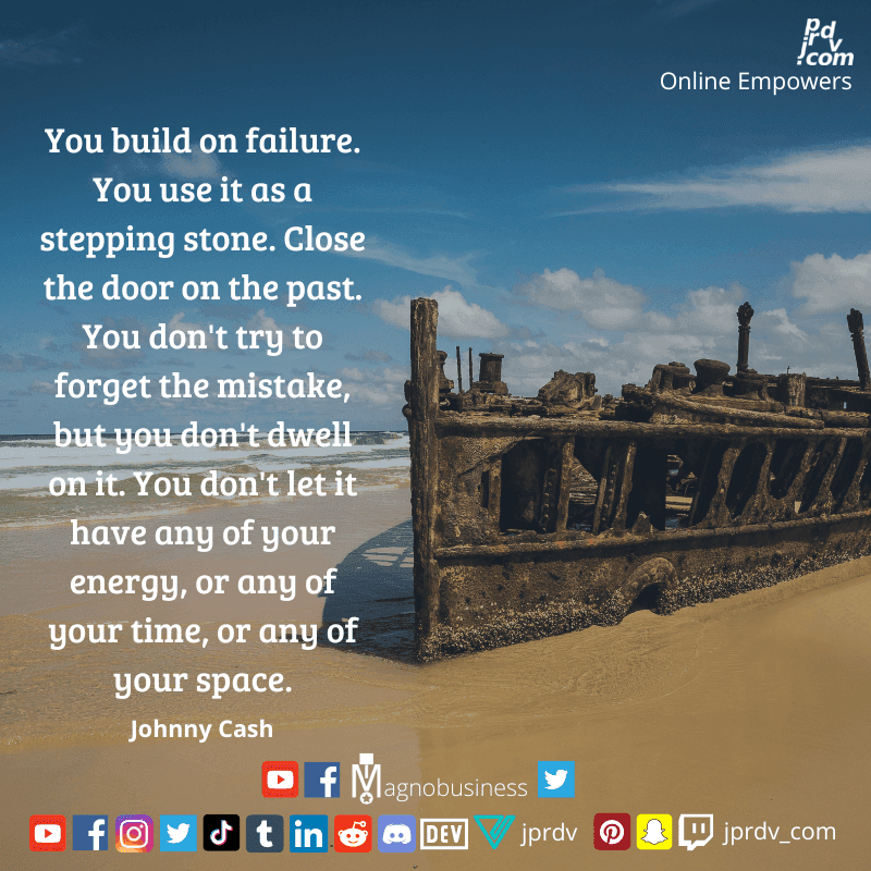 
"You build on failure. You use it as a stepping stone. Close the door on the past. You don't try to forget the mistake, but you don't dwell on it. You don't let it have any of your energy, or any of your time, or any of your space." ~ MJohnny Cash

